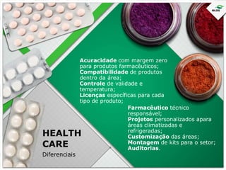 Acuracidade com margem zero
para produtos farmacêuticos;
Compatibilidade de produtos
dentro da área;
Controle de validade e
temperatura;
Licenças específicas para cada
tipo de produto;
Farmacêutico técnico
responsável;
Projetos personalizados apara
áreas climatizadas e
refrigeradas;
Customização das áreas;
Montagem de kits para o setor;
Auditorias.

HEALTH
CARE
Diferenciais

 