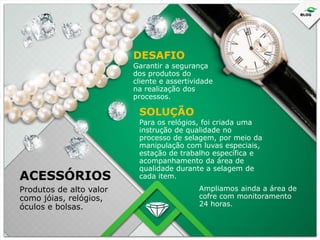 DESAFIO
Garantir a segurança
dos produtos do
cliente e assertividade
na realização dos
processos.

SOLUÇÃO

ACESSÓRIOS
Produtos de alto valor
como jóias, relógios,
óculos e bolsas.

Para os relógios, foi criada uma
instrução de qualidade no
processo de selagem, por meio da
manipulação com luvas especiais,
estação de trabalho específica e
acompanhamento da área de
qualidade durante a selagem de
cada item.
Ampliamos ainda a área de
cofre com monitoramento
24 horas.

 