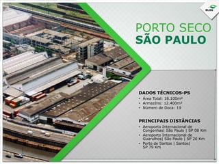 PORTO SECO
SÃO PAULO

DADOS TÉCNICOS-PS
• Área Total: 18.100m²
• Armazéns: 12.400m²
• Número de Doca: 19

PRINCIPAIS DISTÂNCIAS
• Aeroporto Internacional de
Congonhas| São Paulo | SP 08 Km
• Aeroporto Internacional de
Guarulhos| São Paulo | SP 20 Km
• Porto de Santos | Santos|
SP 79 Km

 