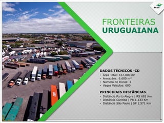FRONTEIRAS

URUGUAIANA

DADOS TÉCNICOS -CD
•
•
•
•

Área Total: 167.000 m²
Armazéns: 6.600 m²
Número de Docas: 2
Vagas Veículos: 600

PRINCIPAIS DISTÂNCIAS
• Distância Porto Alegre | RS 681 Km
• Distância Curitiba | PR 1.133 Km
• Distância São Paulo | SP 1.571 Km

 