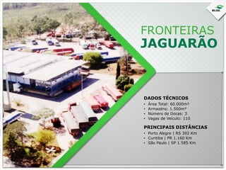 FRONTEIRAS

JAGUARÃO

DADOS TÉCNICOS
•
•
•
•

Área Total: 60.000m²
Armazéns: 1.500m²
Número de Docas: 3
Vagas de Veículo: 110

PRINCIPAIS DISTÂNCIAS
• Porto Alegre | RS 392 Km
• Curitiba | PR 1.160 Km
• São Paulo | SP 1.585 Km

 