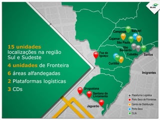 Campinas

Barueri

Imigrantes
São Paulo
São
Bernardo
Foz do
Cubatão
Iguaçu

15 unidades
localizações na região
Sul e Sudeste

Santos

Curitiba

4 unidades de Fronteira
6 áreas alfandegadas

Imigrantes

2 Plataformas logísticas
3 CDs

Uruguaiana
Santana do
Livramento
Jaguarão

Plataforma Logística
Porto Seco de Fronteiras
Centro de Distribuição
Porto Seco
CLIA

 