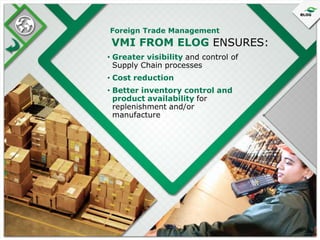 Foreign Trade Management

VMI FROM ELOG ENSURES:
• Greater visibility and control of
Supply Chain processes
• Cost reduction
• Better inventory control and
product availability for
replenishment and/or
manufacture

 