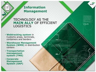 Information
Management
TECHNOLOGY AS THE
MAIN ALLY OF EFFICIENT
LOGISTICS
• Webtracking system in
Customs areas, terminals,
containers and borders
• Warehouse Management
System (WMS) in distribution
centers
• Transportation
management
system (TMS)
• Corporate
Management
System (SAP)

 