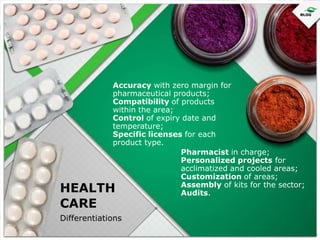 Accuracy with zero margin for
pharmaceutical products;
Compatibility of products
within the area;
Control of expiry date and
temperature;
Specific licenses for each
product type.
Pharmacist in charge;
Personalized projects for
acclimatized and cooled areas;
Customization of areas;
Assembly of kits for the sector;
Audits.

HEALTH
CARE

Differentiations

 