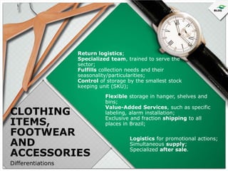 Return logistics;
Specialized team, trained to serve the
sector;
Fulfills collection needs and their
seasonality/particularities;
Control of storage by the smallest stock
keeping unit (SKU);

CLOTHING
ITEMS,
FOOTWEAR
AND
ACCESSORIES
Differentiations

Flexible storage in hanger, shelves and
bins;
Value-Added Services, such as specific
labeling, alarm installation;
Exclusive and fraction shipping to all
places in Brazil;
Logistics for promotional actions;
Simultaneous supply;
Specialized after sale.

 