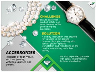 CHALLENGE
Ensure customer
product safety and
assertiveness while
performing the
processes.

SOLUTION

ACCESSORIES
Products of high value,
such as jewelry,
watches, glasses and
purses.

A quality instruction was created
for watches in the sealing
process, through handling with
special gloves, specific
workstation and monitoring of the
quality area during each item
sealing.
We also expanded the area
with safes, implementing
24-hour monitoring.

 