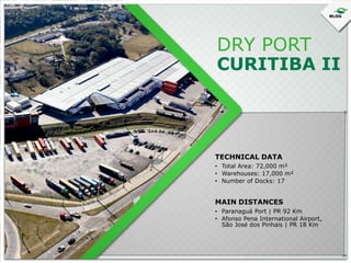 DRY PORT

CURITIBA II

TECHNICAL DATA
• Total Area: 72,000 m²
• Warehouses: 17,000 m²
• Number of Docks: 17

MAIN DISTANCES
• Paranaguá Port | PR 92 Km
• Afonso Pena International Airport,
São José dos Pinhais | PR 18 Km

 