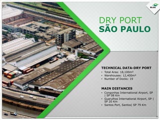 DRY PORT

SÃO PAULO

TECHNICAL DATA-DRY PORT
• Total Area: 18,100m²
• Warehouses: 12,400m²
• Number of Docks: 19

MAIN DISTANCES
• Congonhas International Airport, SP
| SP 08 Km
• Guarulhos International Airport, SP |
SP 20 Km
• Santos Port, Santos| SP 79 Km

 