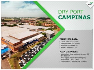 DRY PORT

CAMPINAS

TECHNICAL DATA
•
•
•
•

Total Area: 65,000m²
Warehouses: 12,450m²
Number of Docks: 12
Data Collectors: 16

MAIN DISTANCES
• Guarulhos International Airport, SP |
SP 110 Km
• Viracopos International Airport,
Campinas | SP 23 Km
• Santos Port, Santos| SP 175 Km

 