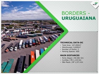 BORDERS -

URUGUAIANA

TECHNICAL DATA-DC
•
•
•
•

Total Area: 167,000m²
Warehouses: 6,600m²
Number of Docks: 2
Parking Spaces: 600

MAIN DISTANCES
• Porto Alegre | RS 681 Km
• Curitiba | PR 1,133 Km
• São Paulo | SP 1,571 Km

 