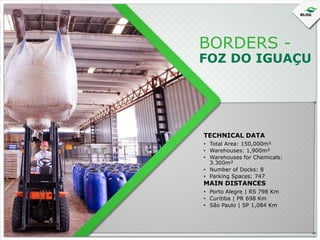 BORDERS -

FOZ DO IGUAÇU

TECHNICAL DATA
• Total Area: 150,000m²
• Warehouses: 1,900m²
• Warehouses for Chemicals:
3.300m²
• Number of Docks: 8
• Parking Spaces: 747

MAIN DISTANCES

• Porto Alegre | RS 798 Km
• Curitiba | PR 698 Km
• São Paulo | SP 1,084 Km

 
