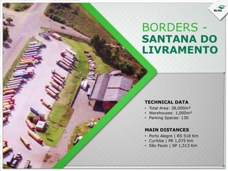 BORDERS -

SANTANA DO
LIVRAMENTO

TECHNICAL DATA
• Total Area: 38,000m²
• Warehouses: 1,000m²
• Parking Spaces: 130

MAIN DISTANCES
• Porto Alegre | RS 518 Km
• Curitiba | PR 1,075 Km
• São Paulo | SP 1,513 Km

 
