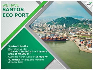 WE HAVE

SANTOS
ECO PORT

• 3 private berths
• Operating yards:
Total de 149,000 m² + Customs
area of 40,000 m²
• Customs warehouses of 16,000 m²
• 42 trucks for long and medium
distance trips

 