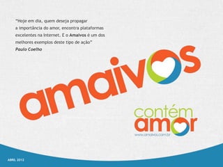 “Hoje em dia, quem deseja propagar
    a importância do amor, encontra plataformas
    excelentes na Internet. E o Amaivos é um dos
    melhores exemplos deste tipo de ação”
    Paulo Coelho




ABRIL 2012
 