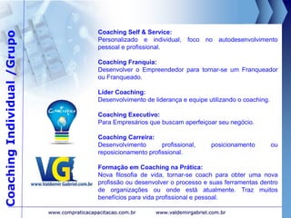 CoachingIndividual/Grupo
www.valdemirgabriel.com.br
Coaching Self & Service:
Personalizado e individual, foco no autodesenvolvimento
pessoal e profissional.
Coaching Franquia:
Desenvolver o Empreendedor para tornar-se um Franqueador
ou Franqueado.
Líder Coaching:
Desenvolvimento de liderança e equipe utilizando o coaching.
Coaching Executivo:
Para Empresários que buscam aperfeiçoar seu negócio.
Coaching Carreira:
Desenvolvimento profissional, posicionamento ou
reposicionamento profissional.
Formação em Coaching na Prática:
Nova filosofia de vida, tornar-se coach para obter uma nova
profissão ou desenvolver o processo e suas ferramentas dentro
de organizações ou onde está atualmente. Traz muitos
benefícios para vida profissional e pessoal.
www.compraticacapacitacao.com.br
 