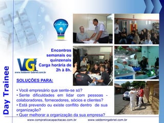 DayTrainee
www.valdemirgabriel.com.br
SOLUÇÕES PARA:
• Você empresário que sente-se só?
• Sente dificuldades em lidar com pessoas -
colaboradores, fornecedores, sócios e clientes?
• Está prevendo ou existe conflito dentro de sua
organização?
• Quer melhorar a organização da sua empresa?
Encontros
semanais ou
quinzenais
Carga horária de
2h à 8h.
www.compraticacapacitacao.com.br
 