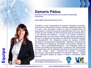 Principais Clientes
www.valdemirgabriel.com.brwww.compraticacapacitacao.com.br
11. Principais Clientes - Treinamento “Líder
Coaching” e Coaching
CGS Construção, Estrada e Rodagem Bauru – Carlos RH (14) 98130-6056
Prefeitura Municipal de Fernão-SP – Assessor Marcelo (14) 98146-1456
Kalunga de Bauru-SP e Rio Preto – Gerente Paulo (14) 98129-1544
Prefeitura Municipal de Gália-SP – Assessor Sidrachi (14) 98112-7226
APAE Lençóis-SP apaelencoispta@gmail.com
Casa de Carnes SL Bauru-SP – Sílvio Diretor (14) 99745-3516
Casa do Salgado Bauru-SP – Lucilene Diretor (14) 99748-9553
Inove Cartuchos João Pessoa-PB – Eduardo Diretor (83) 99834-9990
Lojas Maia João Pessoa-PB - Eduardo Diretor (83) 99834-9990 (Referência)
Jornal da Cidade Bauru-SP – Renata (14) 99794-2727
Usina Zilor Lençóis-SP – Marcus (14) 99778-6699
JM Empilhadeira – Prestadora de Serviço Coca Cola e AmBev Lençóis-SP – Diretor de Campo
Marcelo (14) 98144-8632
Tecnocar Equipamentos Bauru-SP – Luciano (14) 99601-1407
Rede Construnova Marília-SP – Gestor Fernando (14) 99634-3633
STHIL Marília-SP – Gestor Carlos (14) 99167-9736
Fernando Papelaria Jaú-SP – Diretor (14) 99607-9414
Mais Depoimentos do Treinamento encontra-se nos links
Escritos e Vídeos:
http://www.valdemirgabriel.com.br/depoimentos.php
http://www.compraticacapacitacao.com.br/loja/depoimentos
PrincipaisClientes
 