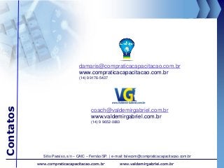 Contatos
www.valdemirgabriel.com.brwww.compraticacapacitacao.com.br
coach@valdemirgabriel.com.br
www.valdemirgabriel.com.br
(14) 9 9652-0083
damaris@compraticacapacitacao.com.br
www.compraticacapacitacao.com.br
(14) 9 9176-5437
Sítio Paraíso, s/n – CAIC – Fernão/SP. | e-mail: falecom@compraticacapacitacao.com.br
 