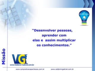 Missão
“Desenvolver pessoas,
aprender com
elas e assim multiplicar
os conhecimentos.”
www.valdemirgabriel.com.brwww.compraticacapacitacao.com.br
 