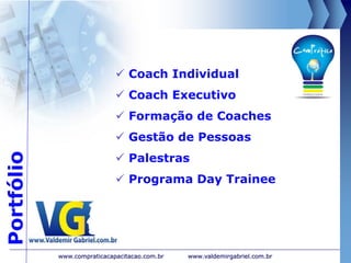 Portfólio
 Coach Individual
 Coach Executivo
 Formação de Coaches
 Gestão de Pessoas
 Palestras
 Programa Day Trainee
www.valdemirgabriel.com.brwww.compraticacapacitacao.com.br
 
