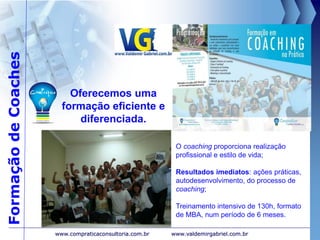FormaçãodeCoaches
www.valdemirgabriel.com.brwww.compraticaconsultoria.com.br
O coaching proporciona realização
profissional e estilo de vida;
Resultados imediatos: ações práticas,
autodesenvolvimento, do processo de
coaching;
Treinamento intensivo de 130h, formato
de MBA, num período de 6 meses.
Oferecemos uma
formação eficiente e
diferenciada.
 