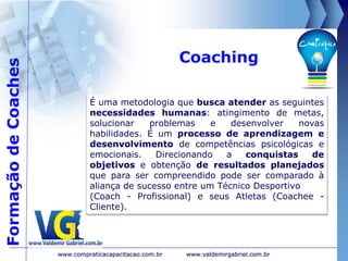 Coaching
www.valdemirgabriel.com.br
É uma metodologia que busca atender as seguintes
necessidades humanas: atingimento de metas,
solucionar problemas e desenvolver novas
habilidades. É um processo de aprendizagem e
desenvolvimento de competências psicológicas e
emocionais. Direcionando a conquistas de
objetivos e obtenção de resultados planejados
que para ser compreendido pode ser comparado à
aliança de sucesso entre um Técnico Desportivo
(Coach - Profissional) e seus Atletas (Coachee -
Cliente).
www.compraticacapacitacao.com.br
FormaçãodeCoaches
 