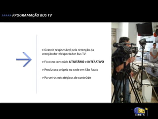 >>>>> PROGRAMAÇÃO BUS TV




                   > Grande responsável pela retenção da
                   atenção do telespectador Bus TV

                   > Foco no conteúdo UTILITÁRIO e INTERATIVO

                   > Produtora própria na sede em São Paulo

                   > Parceiros estratégicos de conteúdo
 
