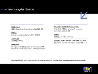 >>>>> ESPECIFICAÇÕES TÉCNICAS




         RESOLUÇÃO                                                    TAMANHO DE FONTE PARA LEGENDA
         720x576 pixels (preferencialmente) ou 720x480                Arial Black nº38 em cor amarela ou branca
                                                                      com stroke preto de 1.5
         MÍDIAS
         Betacam-Analógico; DV-Cam; Mini-DV; DVD                      FOTOS
                                                                      150 dpi para vídeo (mínimo)
         ARQUIVOS
         AVI; MOV; MPEG                                               LOGOMARCAS E OUTROS MATERIAIS GRÁFICOS
                                                                      Devem ser enviados em arquivo aberto PSD ou AI
         FTP BUSTV
         Os arquivos também podem ser enviados via FTP.
         Devem ser solicitados usuário e senha para acesso




         Eventuais dúvidas sobre especificações de material devem ser enviadas para: contato.produtora@bustv.com.br
 
