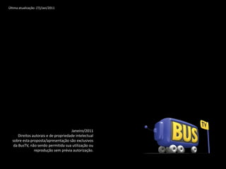 Última atualização: 27j/Jan/2011




                                      Janeiro/2011
      Direitos autorais e de propriedade intelectual
  sobre esta proposta/apresentação são exclusivos
   da BusTV, não sendo permitida sua utilização ou
                reprodução sem prévia autorização.
 