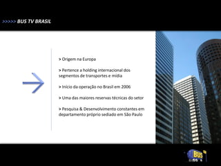 >>>>> BUS TV BRASIL




                      > Origem na Europa

                      > Pertence a holding internacional dos
                      segmentos de transportes e mídia

                      > Início da operação no Brasil em 2006

                      > Uma das maiores reservas técnicas do setor

                      > Pesquisa & Desenvolvimento constantes em
                      departamento próprio sediado em São Paulo
 