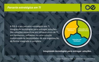 A Eiti é o seu parceiro estratégico em TI,
integrando tecnologias para entregar soluções.
São soluções específicas em infraestrutura de TI,
em hardwares, softwares ou uma solução
customizada às necessidades de sua organização,
de forma integrada e completa.
Parceria estratégica em TI
Integrando tecnologias para entregar soluções.
 