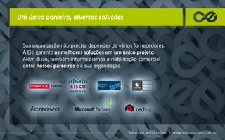 Um único parceiro, diversas soluções
Sua organização não precisa depender de vários fornecedores.
A Eiti garante as melhores soluções em um único projeto.
Além disso, também intermediamos a viabilização comercial
entre nossos parceiros e a sua organização.
 
