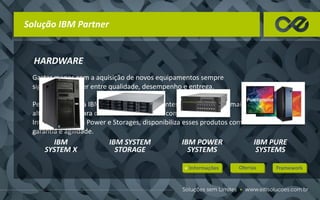 Solução IBM Partner
HARDWARE
Gastar menos com a aquisição de novos equipamentos sempre
significou escolher entre qualidade, desempenho e entrega.
Pensando nisso, a IBM trabalha em duas frentes. Enquanto usa a mais
alta tecnologia para desenvolver servidores com processadores
Intel®, servidores Power e Storages, disponibiliza esses produtos com
garantia e agilidade.
IBM
SYSTEM X
IBM SYSTEM
STORAGE
IBM POWER
SYSTEMS
IBM PURE
SYSTEMS
 