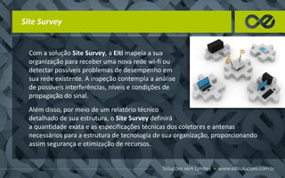 Site Survey
Com a solução Site Survey, a Eiti mapeia a sua
organização para receber uma nova rede wi-fi ou
detectar possíveis problemas de desempenho em
sua rede existente. A inspeção contempla a análise
de possíveis interferências, níveis e condições de
propagação do sinal.
Além disso, por meio de um relatório técnico
detalhado de sua estrutura, o Site Survey definirá
a quantidade exata e as especificações técnicas dos coletores e antenas
necessários para a estrutura de tecnologia de sua organização, proporcionando
assim segurança e otimização de recursos.
 