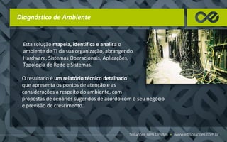 Diagnóstico de Ambiente
Esta solução mapeia, identifica e analisa o
ambiente de TI da sua organização, abrangendo
Hardware, Sistemas Operacionais, Aplicações,
Topologia de Rede e Sistemas.
O resultado é um relatório técnico detalhado
que apresenta os pontos de atenção e as
considerações a respeito do ambiente, com
propostas de cenários sugeridos de acordo com o seu negócio
e previsão de crescimento.
 