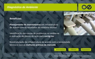 Benefícios:
Planejamento de investimentos em infraestrutura
de acordo com os resultados do relatório técnico
Identificação das causas de problemas no ambiente
e realização de planos de ação para corrigi-los
Reestruturação da infraestrutura de acordo com a necessidade
técnica e com as melhores práticas de mercado
Diagnóstico de Ambiente
 