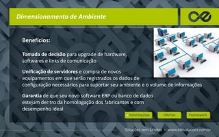Benefícios:
Tomada de decisão para upgrade de hardware,
softwares e links de comunicação
Unificação de servidores e compra de novos
equipamentos em que serão registrados os dados de
configuração necessários para suportar seu ambiente e o volume de informações
Garantia de que seu novo software ERP ou banco de dados
estejam dentro da homologação dos fabricantes e com
desempenho ideal
Dimensionamento de Ambiente
 