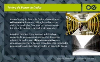 Tuning de Banco de Dados
Com o Tuning do Banco de Dados, são realizados
refinamentos durante a utilização do banco de
dados de produção. Com isso, os parâmetros de
inicialização do banco de dados são ajustados.
A análise também torna possível a detecção e
correção de ‘gargalos de desempenho’, tornando
o banco de dados mais eficiente e produtivo nas
respostas às queries e demais procedimentos executados
pelos usuários de sistemas atrelados ao banco de dados.
 