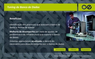 Tuning de Banco de Dados
Benefícios:
Identificação dos processos que acessam o banco de
dados e formas de acesso
Melhoria de desempenho por meio de ajustes de
parâmetros e da infraestrutura que suporta o banco
de dados
Sistemas operacionais atualizados e dentro do
necessário para atuação conjunta com o banco de dados
 