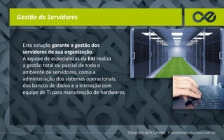 Gestão de Servidores
Esta solução garante a gestão dos
servidores de sua organização.
A equipe de especialistas da Eiti realiza
a gestão total ou parcial de todo o
ambiente de servidores, como a
administração dos sistemas operacionais,
dos bancos de dados e a interação com
equipe de TI para manutenção de hardwares.
 