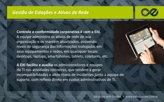 Gestão de Estações e Ativos de Rede
Controle e conformidade corporativa é com a Eiti.
A equipe administra os ativos de rede de sua
organização e os mantém atualizados, provendo
níveis de segurança das informações trafegadas em
seus equipamentos e redes, em quaisquer locais:
desktops, laptops, smartphones, tablets, coletores, etc.
A Eiti facilita e auxilia os administradores e equipes
de TI nas atividades rotineiras, que tendem a gerar
incompatibilidades e altos níveis de incidentes junto à equipe de
suporte, com reflexo direto em custos administrativos de TI.
 