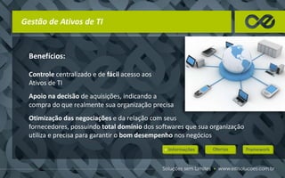 Gestão de Ativos de TI
Benefícios:
Controle centralizado e de fácil acesso aos
Ativos de TI
Apoio na decisão de aquisições, indicando a
compra do que realmente sua organização precisa
Otimização das negociações e da relação com seus
fornecedores, possuindo total domínio dos softwares que sua organização
utiliza e precisa para garantir o bom desempenho nos negócios
 
