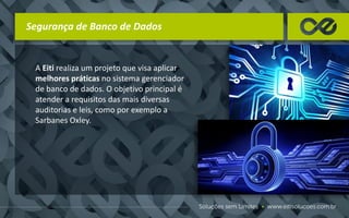 Segurança de Banco de Dados
A Eiti realiza um projeto que visa aplicar
melhores práticas no sistema gerenciador
de banco de dados. O objetivo principal é
atender a requisitos das mais diversas
auditorias e leis, como por exemplo a
Sarbanes Oxley.
 