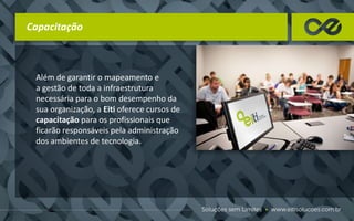 Capacitação
Além de garantir o mapeamento e
a gestão de toda a infraestrutura
necessária para o bom desempenho da
sua organização, a Eiti oferece cursos de
capacitação para os profissionais que
ficarão responsáveis pela administração
dos ambientes de tecnologia.
 