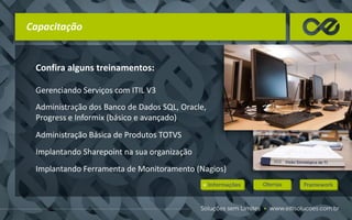 Capacitação
Confira alguns treinamentos:
Gerenciando Serviços com ITIL V3
Administração dos Banco de Dados SQL, Oracle,
Progress e Informix (básico e avançado)
Administração Básica de Produtos TOTVS
Implantando Sharepoint na sua organização
Implantando Ferramenta de Monitoramento (Nagios)
 