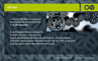 A solução Eiti Flex é a exclusiva
ferramenta de terceirização de
TI da Eiti Soluções.
Eiti Flex
A contratação oferece um pacote
de horas técnicas, com parcelas
fixas e possibilidade de utilização de mais de 120 tecnologias.
O plantão técnico presta atendimento em 8x5 ou 24x7, tanto para
projetos quanto para atendimentos pontuais.
 