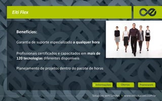 Benefícios:
Garantia de suporte especializado a qualquer hora
Profissionais certificados e capacitados em mais de
120 tecnologias diferentes disponíveis
Planejamento de projetos dentro do pacote de horas
Eiti Flex
 