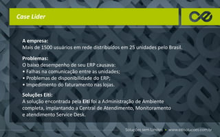 Case Lider
A empresa:
Mais de 1500 usuários em rede distribuídos em 25 unidades pelo Brasil.
Problemas:
O baixo desempenho de seu ERP causava:
• Falhas na comunicação entre as unidades;
• Problemas de disponibilidade do ERP;
• Impedimento do faturamento nas lojas.
Soluções Eiti:
A solução encontrada pela Eiti foi a Administração de Ambiente
completa, implantando a Central de Atendimento, Monitoramento
e atendimento Service Desk.
 
