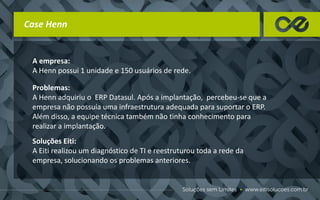 Case Henn
A empresa:
A Henn possui 1 unidade e 150 usuários de rede.
Problemas:
A Henn adquiriu o ERP Datasul. Após a implantação, percebeu-se que a
empresa não possuía uma infraestrutura adequada para suportar o ERP.
Além disso, a equipe técnica também não tinha conhecimento para
realizar a implantação.
Soluções Eiti:
A Eiti realizou um diagnóstico de TI e reestruturou toda a rede da
empresa, solucionando os problemas anteriores.
 